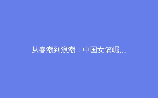 从春潮到浪潮：中国女篮崛起背后的体育产业变革与挑战