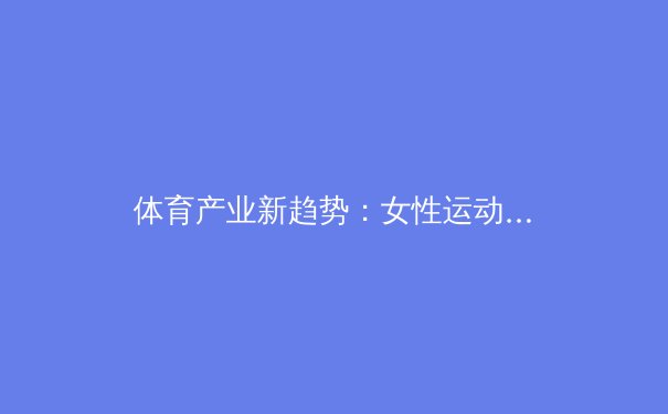 体育产业新趋势：女性运动消费崛起与数字化浪潮 - 3