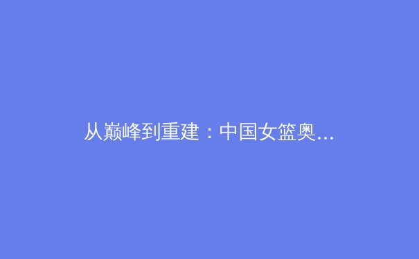 从巅峰到重建：中国女篮奥运征程背后的战略思考与未来挑战