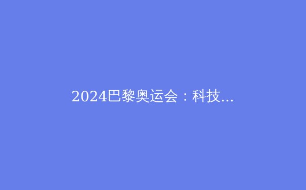 2024巴黎奥运会：科技赋能，体育革新，五大看点引领新风潮 - 3