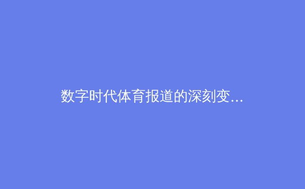 数字时代体育报道的深刻变革：从转播权之争到沉浸式体验 - 3