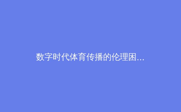 数字时代体育传播的伦理困境与创新路径 - 3