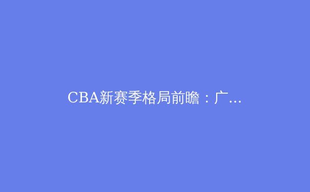 CBA新赛季格局前瞻：广东辽宁双雄争霸，青训体系成胜负手 - 3