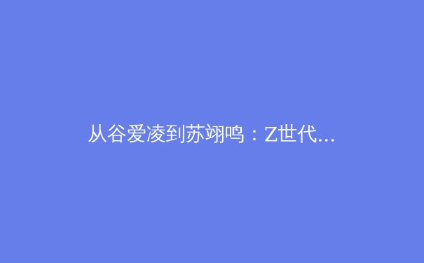 从谷爱凌到苏翊鸣：Z世代运动员如何重塑中国体育产业格局？ - 2