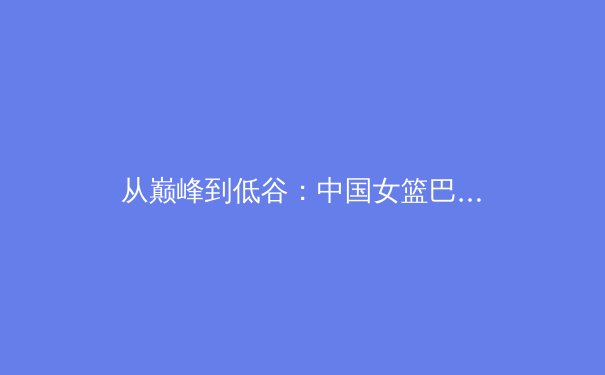 从巅峰到低谷：中国女篮巴黎奥运征程背后的体育哲学思考 - 3