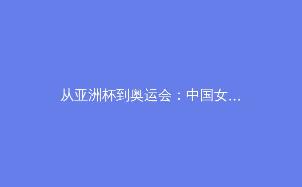 从亚洲杯到奥运会：中国女篮的战术演进与精神传承